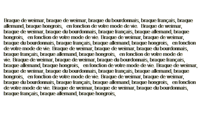 Text Box: Braque de weimar, braque de weimar, braque du bourdonnais, braque franais, braque allemand, braque hongrois,   en fonction de votre mode de vie.  Braque de weimar, braque de weimar, braque du bourdonnais, braque franais, braque allemand, braque hongrois,   en fonction de votre mode de vie. Braque de weimar, braque de weimar, braque du bourdonnais, braque franais, braque allemand, braque hongrois,   en fonction de votre mode de vie. Braque de weimar, braque de weimar, braque du bourdonnais, braque franais, braque allemand, braque hongrois,   en fonction de votre mode de vie. Braque de weimar, braque de weimar, braque du bourdonnais, braque franais, braque allemand, braque hongrois,   en fonction de votre mode de vie. Braque de weimar, braque de weimar, braque du bourdonnais, braque franais, braque allemand, braque hongrois,   en fonction de votre mode de vie. Braque de weimar, braque de weimar, braque du bourdonnais, braque franais, braque allemand, braque hongrois,   en fonction de votre mode de vie. Braque de weimar, braque de weimar, braque du bourdonnais, braque franais, braque allemand, braque hongrois,   
